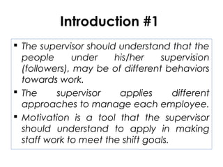 Introduction #1
 The supervisor should understand that the
people under his/her supervision
(followers), may be of different behaviors
towards work.
 The supervisor applies different
approaches to manage each employee.
 Motivation is a tool that the supervisor
should understand to apply in making
staff work to meet the shift goals.
 