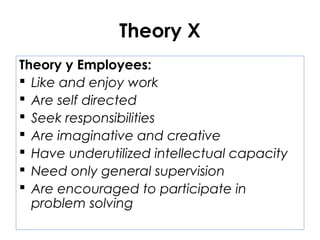 Theory X
Theory y Employees:
 Like and enjoy work
 Are self directed
 Seek responsibilities
 Are imaginative and creative
 Have underutilized intellectual capacity
 Need only general supervision
 Are encouraged to participate in
problem solving
 