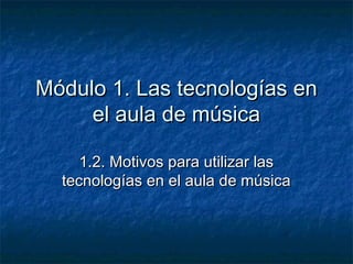 Módulo 1. Las tecnologías en
     el aula de música

     1.2. Motivos para utilizar las
  tecnologías en el aula de música
 