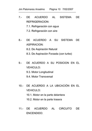 Jim Palomares Anselmo                   Página 10 7/02/2007
---------------------------------------------------------------------------

7.-       DE        ACUERDO                 AL       SISTEMA              DE
          REFRIGERACION:
          7.1. Refrigeración con agua
          7.2. Refrigeración con aire


8.-       DE       ACUERDO              A     SU       SISTEMA            DE
          ASPIRACION:
          8.2. De Aspiración Natural
          8.3. De Aspiración Forzada (con turbo)


9.-       DE ACUERDO A SU POSICION EN EL
          VEHICULO:
          9.3. Motor Longitudinal
          9.4. Motor Transversal


10.-      DE ACUERDO A LA UBICACIÓN EN EL
          VEHICULO:
          10.1. Motor en la parte delantera
          10.2. Motor en la parte trasera


11.-      DE        ACUERDO                 AL      CIRCUITO              DE
          ENCENDIDO:
 