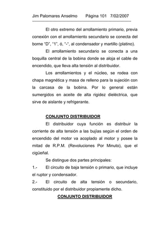 Jim Palomares Anselmo                   Página 101 7/02/2007
---------------------------------------------------------------------------

          El otro extremo del arrollamiento primario, previa
conexión con el arrollamiento secundario se conecta del
borne “D”, “1”, ó, “-“, al condensador y martillo (platino).
          El arrollamiento secundario se conecta a una
boquilla central de la bobina donde se aloja el cable de
encendido, que lleva alta tensión al distribuidor.
          Los arrollamientos y el núcleo, se rodea con
chapa magnética y masa de relleno para la sujeción con
la carcasa de la bobina. Por lo general están
sumergidos en aceite de alta rigidez dieléctrica, que
sirve de aislante y refrigerante.


          CONJUNTO DISTRIBUIDOR
          El distribuidor cuya función es distribuir la
corriente de alta tensión a las bujías según el orden de
encendido del motor va acoplado al motor y posee la
mitad de R.P.M. (Revoluciones Por Minuto), que el
cigüeñal.
          Se distingue dos partes principales:
1.-       El circuito de baja tensión o primario, que incluye
el ruptor y condensador.
2.-       El    circuito     de     alta    tensión       o    secundario,
constituido por el distribuidor propiamente dicho.
                   CONJUNTO DISTRIBUIDOR
 