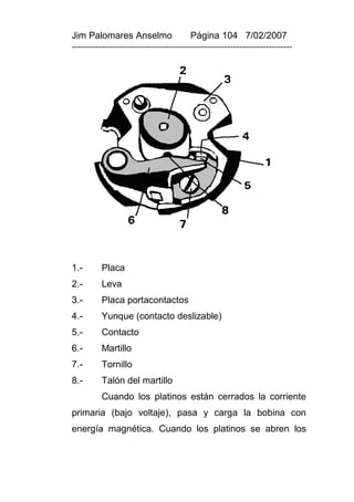 Jim Palomares Anselmo                   Página 104 7/02/2007
---------------------------------------------------------------------------




1.-       Placa
2.-       Leva
3.-       Placa portacontactos
4.-       Yunque (contacto deslizable)
5.-       Contacto
6.-       Martillo
7.-       Tornillo
8.-       Talón del martillo
          Cuando los platinos están cerrados la corriente
primaria (bajo voltaje), pasa y carga la bobina con
energía magnética. Cuando los platinos se abren los
 