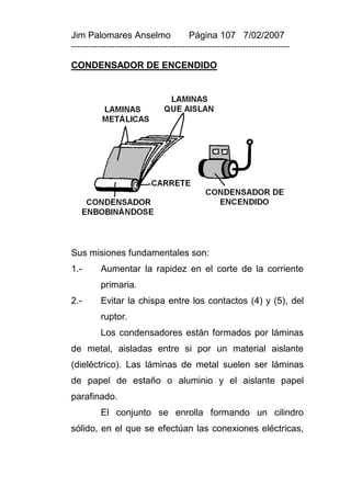 Jim Palomares Anselmo                   Página 107 7/02/2007
---------------------------------------------------------------------------

CONDENSADOR DE ENCENDIDO




Sus misiones fundamentales son:
1.-       Aumentar la rapidez en el corte de la corriente
          primaria.
2.-       Evitar la chispa entre los contactos (4) y (5), del
          ruptor.
          Los condensadores están formados por láminas
de metal, aisladas entre si por un material aislante
(dieléctrico). Las láminas de metal suelen ser láminas
de papel de estaño o aluminio y el aislante papel
parafinado.
          El conjunto se enrolla formando un cilindro
sólido, en el que se efectúan las conexiones eléctricas,
 
