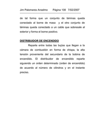 Jim Palomares Anselmo                   Página 108 7/02/2007
---------------------------------------------------------------------------

de tal forma que un conjunto de láminas queda
conectado al borne de masa                     y el otro conjunto de
láminas queda conectado a un cable que sobresale al
exterior y forma el borne positivo.


DISTRIBUIDOR DE ENCENDIDO
          Reparte entre todas las bujías que llegan a la
cámara de combustión en forma de chispa, la alta
tensión proveniente del secundario de la bobina de
encendido.         El    distribuidor       de     encendido         reparte
siguiendo un orden determinado (orden de encendido)
de acuerdo al número de cilindros y en el instante
preciso.
 