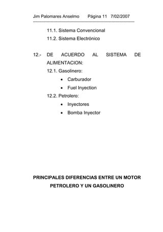 Jim Palomares Anselmo                   Página 11 7/02/2007
---------------------------------------------------------------------------

          11.1. Sistema Convencional
          11.2. Sistema Electrónico


12.-      DE        ACUERDO                AL        SISTEMA              DE
          ALIMENTACION:
          12.1. Gasolinero:
                        Carburador
                        Fuel Inyection
          12.2. Petrolero:
                        Inyectores
                        Bomba Inyector




PRINCIPALES DIFERENCIAS ENTRE UN MOTOR
            PETROLERO Y UN GASOLINERO
 