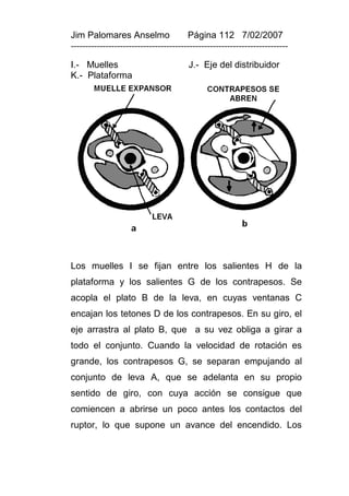 Jim Palomares Anselmo                   Página 112 7/02/2007
---------------------------------------------------------------------------

I.- Muelles                             J.- Eje del distribuidor
K.- Plataforma




Los muelles I se fijan entre los salientes H de la
plataforma y los salientes G de los contrapesos. Se
acopla el plato B de la leva, en cuyas ventanas C
encajan los tetones D de los contrapesos. En su giro, el
eje arrastra al plato B, que a su vez obliga a girar a
todo el conjunto. Cuando la velocidad de rotación es
grande, los contrapesos G, se separan empujando al
conjunto de leva A, que se adelanta en su propio
sentido de giro, con cuya acción se consigue que
comiencen a abrirse un poco antes los contactos del
ruptor, lo que supone un avance del encendido. Los
 