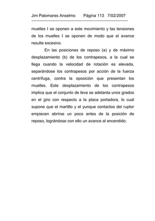 Jim Palomares Anselmo                   Página 113 7/02/2007
---------------------------------------------------------------------------

muelles I se oponen a este movimiento y las tensiones
de los muelles I se oponen de modo que el avance
resulte excesivo.
          En las posiciones de reposo (a) y de máximo
desplazamiento (b) de los contrapesos, a la cual se
llega cuando la velocidad de rotación es elevada,
separándose los contrapesos por acción de la fuerza
centrífuga, contra la oposición que presentan los
muelles. Este desplazamiento de los contrapesos
implica que el conjunto de leva se adelanta unos grados
en el giro con respecto a la placa portadora, lo cual
supone que el martillo y el yunque contactos del ruptor
empiecen abrirse un poco antes de la posición de
reposo, lográndose con ello un avance al encendido.
 