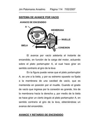 Jim Palomares Anselmo                   Página 114 7/02/2007
---------------------------------------------------------------------------

SISTEMA DE AVANCE POR VACIO




          El avance por vacío adelanta el instante de
encendido, en función de la carga del motor, actuando
sobre el plato portarruptor A, al cual hace girar en
sentido contrario al giro de la leva
          En la figura puede verse que el plato portarruptor
A, se une a la biela, y por su extremo opuesto va fijada
a la membrana de una cavidad de vacío, que es
mantenida en posición por el muelle. Cuando el grado
de vacío que ingresa por la conexión es grande, tira de
la membrana hacia la derecha y, por medio de la biela
se hace girar un cierto ángulo al plato portarruptor A, en
sentido contrario al giro de la leva, obteniéndose un
avance del encendido.


AVANCE Y RETARDO DE ENCENDIDO
 