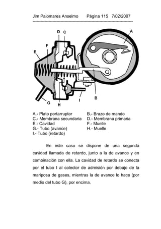 Jim Palomares Anselmo                   Página 115 7/02/2007
---------------------------------------------------------------------------




A.- Plato portarruptor                  B.- Brazo de mando
C.- Membrana secundaria                 D.- Membrana primaria
E.- Cavidad                             F.- Muelle
G.- Tubo (avance)                       H.- Muelle
I.- Tubo (retardo)

          En este caso se dispone de una segunda
cavidad llamada de retardo, junto a la de avance y en
combinación con ella. La cavidad de retardo se conecta
por el tubo I al colector de admisión por debajo de la
mariposa de gases, mientras la de avance lo hace (por
medio del tubo G), por encima.
 