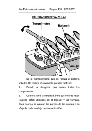 Jim Palomares Anselmo                   Página 118 7/02/2007
---------------------------------------------------------------------------

                 CALIBRACION DE VALVULAS




          Es el mantenimiento que se realiza al sistema
valvular. Se realiza básicamente por dos motivos:
1.-       Debido al desgaste que sufren todos los
componentes.
2.-       Cuando varía la distancia entre sus ejes de levas
(cuando están ubicadas en el bloque) y las válvulas,
ósea cuando se ajustan los pernos de las culatas o se
afloja la cadena o faja de sincronización.
 