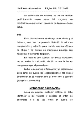 Jim Palomares Anselmo                   Página 119 7/02/2007
---------------------------------------------------------------------------

          La calibración de válvulas se va ha realizar
periódicamente             como       parte      del      programa            de
mantenimiento preventivo; y consiste en la regulación de
la luz.


LUZ
          Es la distancia entre el vástago de la válvula y el
balancín, sirve para compensar la dilatación de todos los
componentes y además para permitir que las válvulas
se abran y se cierren en momentos precisos con
relación al movimiento del pistón.
          En motores que cuentan con busos hidráulicos
no se realiza la calibración debido a que la luz es
compensada por el propio buso.
          La luz lo determina el fabricante y al calibrarla se
debe tener en cuenta las especificaciones, las cuales
determinan si se calibran con el motor frío o caliente
(apagado o encendido).


                 METODOS DE CALIBRACION
          Antes de emplear cualquier método se debe
identificar a las válvulas y conocer el orden de
encendido         y    a    su     vez     tomar       en     cuenta          las
 