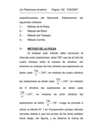 Jim Palomares Anselmo                   Página 120 7/02/2007
---------------------------------------------------------------------------

especificaciones          del     fabricante.        Explicaremos             los
siguientes métodos:
1.-       Método de la Polea.
2.-       Método del Rotor.
3.-       Método del Traslapo.
4.-       Método Corrido.


1.-       METODO DE LA POLEA
          Al emplear este método debo reconocer el
intervalo entre explosiones, ósea 720° que da el ciclo de
cuatro tiempos entre el número de cilindros. Así
tenemos en motores de tres cilindros las explosiones se
                  720
darán cada             240 ; en motores de cuatro cilindros
                   3
                                             720
las explosiones se darán cada                     180 ; en motores
                                              4
de    6     cilindros      las    explosiones         se     darán      cada
720
     120 ;         en     motores        de     ocho      cilindros         las
 6
                                 720
explosiones se darán                  90 . Luego se procede a
                                  8
ubicar al cilindro N° 1 en Comprensión (ambas válvulas
cerradas debido a que las puntas de las levas señalan
hacia abajo, ver figura), y se observa la marca de
 