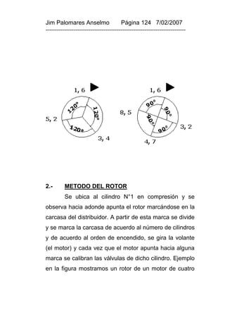 Jim Palomares Anselmo                   Página 124 7/02/2007
---------------------------------------------------------------------------




2.-       METODO DEL ROTOR
          Se ubica al cilindro N°1 en compresión y se
observa hacia adonde apunta el rotor marcándose en la
carcasa del distribuidor. A partir de esta marca se divide
y se marca la carcasa de acuerdo al número de cilindros
y de acuerdo al orden de encendido, se gira la volante
(el motor) y cada vez que el motor apunta hacia alguna
marca se calibran las válvulas de dicho cilindro. Ejemplo
en la figura mostramos un rotor de un motor de cuatro
 