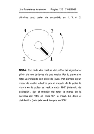 Jim Palomares Anselmo                   Página 125 7/02/2007
---------------------------------------------------------------------------

cilindros cuyo orden de encendido es 1, 3, 4, 2.




NOTA: Por cada dos vueltas del piñón del cigüeñal el
piñón del eje de levas da una vuelta. Por lo general el
rotor va instalado con el eje de levas. Por ejemplo en un
motor de cuatro cilindros por el método de la polea la
marca en la polea se realiza cada 180° (intervalo de
explosión), por el método del rotor la marca en la
carcasa del rotor es cada 90° la mitad. Es decir el
distribuidor (rotor) da los 4 tiempos en 360°.
 