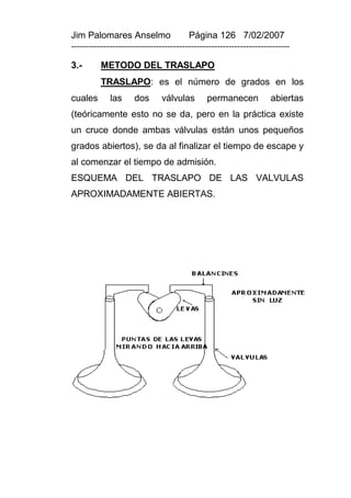 Jim Palomares Anselmo                   Página 126 7/02/2007
---------------------------------------------------------------------------

3.-       METODO DEL TRASLAPO
          TRASLAPO: es el número de grados en los
cuales       las     dos       válvulas       permanecen            abiertas
(teóricamente esto no se da, pero en la práctica existe
un cruce donde ambas válvulas están unos pequeños
grados abiertos), se da al finalizar el tiempo de escape y
al comenzar el tiempo de admisión.
ESQUEMA DEL TRASLAPO DE LAS VALVULAS
APROXIMADAMENTE ABIERTAS.
 