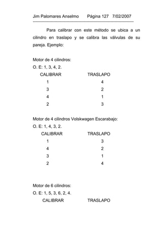Jim Palomares Anselmo                   Página 127 7/02/2007
---------------------------------------------------------------------------

          Para calibrar con este método se ubica a un
cilindro en traslapo y se calibra las válvulas de su
pareja. Ejemplo:


Motor de 4 cilindros:
O. E: 1, 3, 4, 2.
     CALIBRAR                           TRASLAPO
          1                                       4
          3                                       2
          4                                       1
          2                                       3


Motor de 4 cilindros Volskwagen Escarabajo:
O. E: 1, 4, 3, 2.
      CALIBRAR                          TRASLAPO
          1                                       3
          4                                       2
          3                                       1
          2                                       4




Motor de 6 cilindros:
O. E: 1, 5, 3, 6, 2, 4.
       CALIBRAR                         TRASLAPO
 