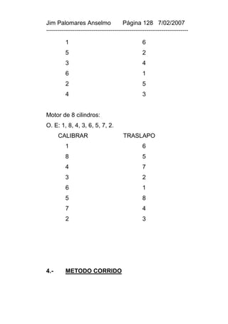 Jim Palomares Anselmo                   Página 128 7/02/2007
---------------------------------------------------------------------------

          1                                       6
          5                                       2
          3                                       4
          6                                       1
          2                                       5
          4                                       3


Motor de 8 cilindros:
O. E: 1, 8, 4, 3, 6, 5, 7, 2.
      CALIBRAR                          TRASLAPO
          1                                       6
          8                                       5
          4                                       7
          3                                       2
          6                                       1
          5                                       8
          7                                       4
          2                                       3




4.-       METODO CORRIDO
 