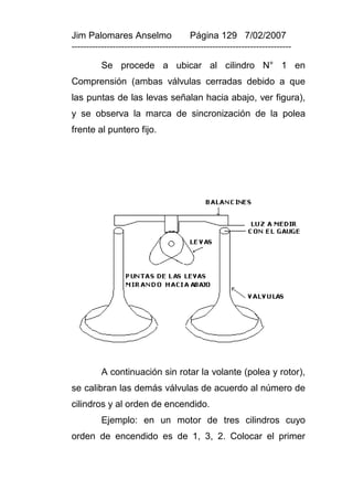 Jim Palomares Anselmo                   Página 129 7/02/2007
---------------------------------------------------------------------------

          Se procede a ubicar al cilindro N° 1 en
Comprensión (ambas válvulas cerradas debido a que
las puntas de las levas señalan hacia abajo, ver figura),
y se observa la marca de sincronización de la polea
frente al puntero fijo.




          A continuación sin rotar la volante (polea y rotor),
se calibran las demás válvulas de acuerdo al número de
cilindros y al orden de encendido.
          Ejemplo: en un motor de tres cilindros cuyo
orden de encendido es de 1, 3, 2. Colocar el primer
 