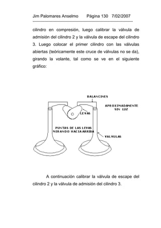 Jim Palomares Anselmo                   Página 130 7/02/2007
---------------------------------------------------------------------------

cilindro en compresión, luego calibrar la válvula de
admisión del cilindro 2 y la válvula de escape del cilindro
3. Luego colocar el primer cilindro con las válvulas
abiertas (teóricamente este cruce de válvulas no se da),
girando la volante, tal como se ve en el siguiente
gráfico:




          A continuación calibrar la válvula de escape del
cilindro 2 y la válvula de admisión del cilindro 3.
 