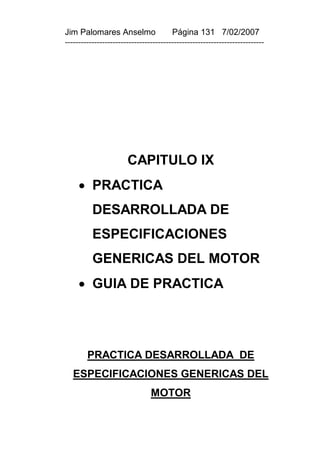 Jim Palomares Anselmo                   Página 131 7/02/2007
---------------------------------------------------------------------------




                       CAPITULO IX
      PRACTICA
          DESARROLLADA DE
          ESPECIFICACIONES
          GENERICAS DEL MOTOR
      GUIA DE PRACTICA




        PRACTICA DESARROLLADA DE
   ESPECIFICACIONES GENERICAS DEL
                                MOTOR
 