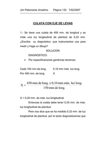 Jim Palomares Anselmo                   Página 132 7/02/2007
---------------------------------------------------------------------------


               CULATA CON EJE DE LEVAS


1.- Se tiene una culata de 450 mm. de longitud y se
mide una luz longitudinal de planitud de 0,33 mm.
¿Escriba       su diagnóstico, que instrumentos usa para
medir y haga un dibujo?
                               SOLUCION
          DIAGNOSTICO:
         Por especificaciones genéricas tenemos:


Cada 150 mm de long.                    0,10 mm máx. luz long.
Por 450 mm. de long.                    X


         450 mm de long. x 0,10 mm máx. luz long.
X
                    150 mm de long.


X = 0,30 mm. de máx. luz longitudinal.
          Entonces la culata debe tener 0,30 mm. de máx.
luz longitudinal de planitud.
          Pero nos dice que se ha medido 0,33 mm. de luz
longitudinal de planitud, por lo tanto diagnosticamos que
 