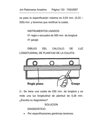 Jim Palomares Anselmo                   Página 133 7/02/2007
---------------------------------------------------------------------------

se paso la especificación máxima en 0,03 mm. (0,33 –
030) mm. y tenemos que rectificar la culata.


          INSTRUMENTOS USADOS:
          01 regla o escuadra de 500 mm. de longitud.
          01 gauge.


          DIBUJO            DEL          CALCULO              DE         LUZ
LONGITUDINAL DE PLANITUD DE LA CULATA:




2.- Se tiene una culata de 530 mm. de longitud y se
mide una luz longitudinal de planitud de 0,28 mm.
¿Escriba su diagnóstico?
                               SOLUCION
          DIAGNOSTICO:
         Por especificaciones genéricas tenemos:
 
