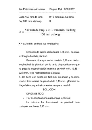 Jim Palomares Anselmo                   Página 134 7/02/2007
---------------------------------------------------------------------------

Cada 150 mm de long.                    0,10 mm máx. luz long.
Por 530 mm. de long.                    X


         530 mm de long. x 0,10 mm máx. luz long.
X
                    150 mm de long.


X = 0,35 mm. de máx. luz longitudinal


          Entonces la culata debe tener 0,35 mm. de máx.
luz longitudinal de planitud.
          Pero nos dice que se ha medido 0,28 mm de luz
longitudinal de planitud, por lo tanto diagnosticamos que
no pasa la especificación máxima en 0,07 mm. (0,35 –
028) mm, y no rectificaremos la culata.
3.- Se tiene una culata de 120 mm. de ancho y se mide
una luz transversal de planitud de 0,13 mm. ¿Escriba su
diagnóstico y que instrumentos usa para medir?
                               SOLUCION
          DIAGNOSTICO:
         Por especificaciones genéricas tenemos:
          La máxima luz transversal de planitud para
cualquier ancho es 0,10 mm.
 