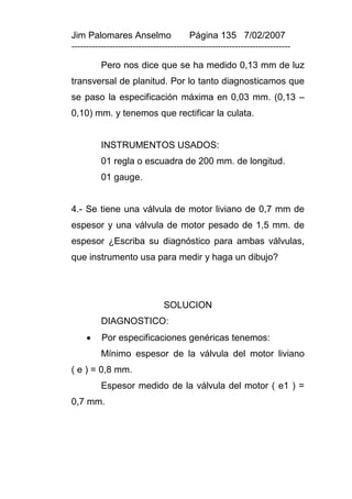 Jim Palomares Anselmo                   Página 135 7/02/2007
---------------------------------------------------------------------------

          Pero nos dice que se ha medido 0,13 mm de luz
transversal de planitud. Por lo tanto diagnosticamos que
se paso la especificación máxima en 0,03 mm. (0,13 –
0,10) mm. y tenemos que rectificar la culata.


          INSTRUMENTOS USADOS:
          01 regla o escuadra de 200 mm. de longitud.
          01 gauge.


4.- Se tiene una válvula de motor liviano de 0,7 mm de
espesor y una válvula de motor pesado de 1,5 mm. de
espesor ¿Escriba su diagnóstico para ambas válvulas,
que instrumento usa para medir y haga un dibujo?




                               SOLUCION
          DIAGNOSTICO:
         Por especificaciones genéricas tenemos:
          Mínimo espesor de la válvula del motor liviano
( e ) = 0,8 mm.
          Espesor medido de la válvula del motor ( e1 ) =
0,7 mm.
 