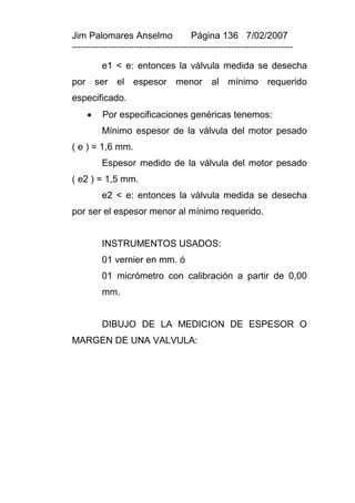 Jim Palomares Anselmo                   Página 136 7/02/2007
---------------------------------------------------------------------------

          e1 < e: entonces la válvula medida se desecha
por ser el espesor menor al mínimo requerido
especificado.
         Por especificaciones genéricas tenemos:
          Mínimo espesor de la válvula del motor pesado
( e ) = 1,6 mm.
          Espesor medido de la válvula del motor pesado
( e2 ) = 1,5 mm.
          e2 < e: entonces la válvula medida se desecha
por ser el espesor menor al mínimo requerido.


          INSTRUMENTOS USADOS:
          01 vernier en mm. ó
          01 micrómetro con calibración a partir de 0,00
          mm.


          DIBUJO DE LA MEDICION DE ESPESOR O
MARGEN DE UNA VALVULA:
 