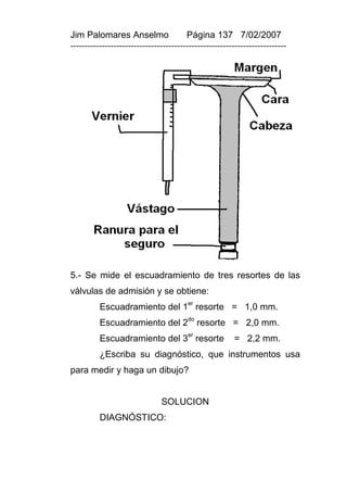 Jim Palomares Anselmo                   Página 137 7/02/2007
---------------------------------------------------------------------------




5.- Se mide el escuadramiento de tres resortes de las
válvulas de admisión y se obtiene:
                                        er
          Escuadramiento del 1 resorte = 1,0 mm.
          Escuadramiento del 2do resorte = 2,0 mm.
          Escuadramiento del 3er resorte                = 2,2 mm.
          ¿Escriba su diagnóstico, que instrumentos usa
para medir y haga un dibujo?


                               SOLUCION
          DIAGNÓSTICO:
 