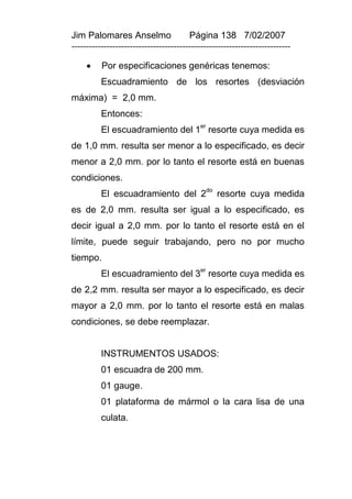 Jim Palomares Anselmo                   Página 138 7/02/2007
---------------------------------------------------------------------------

         Por especificaciones genéricas tenemos:
          Escuadramiento de los resortes (desviación
máxima) = 2,0 mm.
          Entonces:
                                            er
          El escuadramiento del 1 resorte cuya medida es
de 1,0 mm. resulta ser menor a lo especificado, es decir
menor a 2,0 mm. por lo tanto el resorte está en buenas
condiciones.
          El escuadramiento del 2do resorte cuya medida
es de 2,0 mm. resulta ser igual a lo especificado, es
decir igual a 2,0 mm. por lo tanto el resorte está en el
límite, puede seguir trabajando, pero no por mucho
tiempo.
          El escuadramiento del 3er resorte cuya medida es
de 2,2 mm. resulta ser mayor a lo especificado, es decir
mayor a 2,0 mm. por lo tanto el resorte está en malas
condiciones, se debe reemplazar.


          INSTRUMENTOS USADOS:
          01 escuadra de 200 mm.
          01 gauge.
          01 plataforma de mármol o la cara lisa de una
          culata.
 