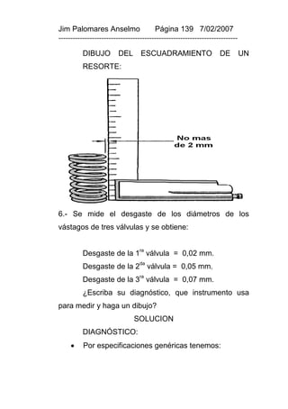 Jim Palomares Anselmo                   Página 139 7/02/2007
---------------------------------------------------------------------------

          DIBUJO         DEL      ESCUADRAMIENTO                   DE         UN
          RESORTE:




6.- Se mide el desgaste de los diámetros de los
vástagos de tres válvulas y se obtiene:


          Desgaste de la 1ra válvula = 0,02 mm.
          Desgaste de la 2da válvula = 0,05 mm.
          Desgaste de la 3ra válvula = 0,07 mm.
          ¿Escriba su diagnóstico, que instrumento usa
para medir y haga un dibujo?
                               SOLUCION
          DIAGNÓSTICO:
         Por especificaciones genéricas tenemos:
 