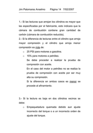 Jim Palomares Anselmo                   Página 14 7/02/2007
---------------------------------------------------------------------------


1.- Si las lecturas que arrojan los cilindros es mayor que
las especificadas por el fabricante, esto indicara que la
cámara de combustión contiene gran cantidad de
carbón (cámara de combustión reducida).
2.- Si la diferencia de lecturas entre el cilindro que arroja
mayor compresión y el cilindro que arroja menor
compresión es más de:
     o    25 PSI para motores a gasolina.
     o    15% para motores a petróleo.
          Se debe proceder a realizar la prueba de
          compresión con aceite.
          En el caso del motor a petróleo no se realiza la
          prueba de compresión con aceite por ser muy
          alta su compresión.
          Si la diferencia en ambos casos es menor se
          procede al afinamiento.




3.- Si la lectura es baja en dos cilindros vecinos se
debe:
     o    Empaquetadura quemada debido aun ajuste
          incorrecto del torque o a un incorrecto orden de
          ajuste del torque.
 