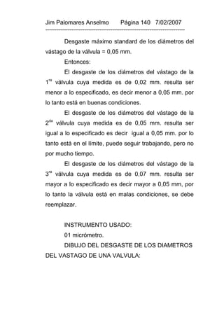 Jim Palomares Anselmo                   Página 140 7/02/2007
---------------------------------------------------------------------------

          Desgaste máximo standard de los diámetros del
vástago de la válvula = 0,05 mm.
          Entonces:
          El desgaste de los diámetros del vástago de la
1ra válvula cuya medida es de 0,02 mm. resulta ser
menor a lo especificado, es decir menor a 0,05 mm. por
lo tanto está en buenas condiciones.
          El desgaste de los diámetros del vástago de la
2da válvula cuya medida es de 0,05 mm. resulta ser
igual a lo especificado es decir igual a 0,05 mm. por lo
tanto está en el límite, puede seguir trabajando, pero no
por mucho tiempo.
          El desgaste de los diámetros del vástago de la
 ra
3     válvula cuya medida es de 0,07 mm. resulta ser
mayor a lo especificado es decir mayor a 0,05 mm, por
lo tanto la válvula está en malas condiciones, se debe
reemplazar.


          INSTRUMENTO USADO:
          01 micrómetro.
          DIBUJO DEL DESGASTE DE LOS DIAMETROS
DEL VASTAGO DE UNA VALVULA:
 