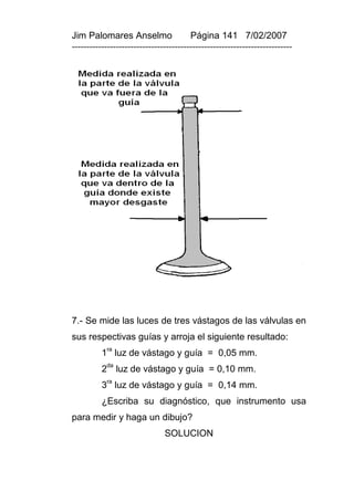 Jim Palomares Anselmo                   Página 141 7/02/2007
---------------------------------------------------------------------------




7.- Se mide las luces de tres vástagos de las válvulas en
sus respectivas guías y arroja el siguiente resultado:
          1ra luz de vástago y guía = 0,05 mm.
          2da luz de vástago y guía = 0,10 mm.
           ra
          3 luz de vástago y guía = 0,14 mm.
          ¿Escriba su diagnóstico, que instrumento usa
para medir y haga un dibujo?
                               SOLUCION
 
