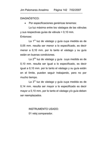 Jim Palomares Anselmo                   Página 142 7/02/2007
---------------------------------------------------------------------------

DIAGNÓSTICO:
         Por especificaciones genéricas tenemos:
          La luz máxima entre los vástagos de las válvulas
y sus respectivas guías de válvula = 0,10 mm.
Entonces:
          La 1ra luz de vástago y guía cuya medida es de
0,05 mm. resulta ser menor a lo especificado, es decir
menor a 0,10 mm. por lo tanto el vástago y su guía
están en buenas condiciones.
                da
          La 2        luz de vástago y guía cuya medida es de
0,10 mm. resulta ser igual a lo especificado, es decir
igual a 0,10 mm. por lo tanto el vástago y su guía están
en el límite, pueden seguir trabajando, pero no por
mucho tiempo.
                 ra
          La 3 luz de vástago y guía cuya medida es de
0,14 mm. resulta ser mayor a lo especificado es decir
mayor a 0,10 mm, por lo tanto el vástago y/o guía deben
ser reemplazados.




          INSTRUMENTO USADO:
          01 reloj comparador.
 