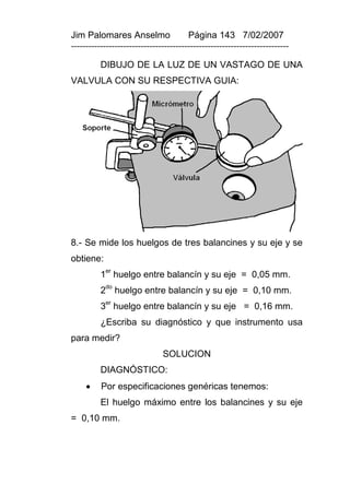 Jim Palomares Anselmo                   Página 143 7/02/2007
---------------------------------------------------------------------------

          DIBUJO DE LA LUZ DE UN VASTAGO DE UNA
VALVULA CON SU RESPECTIVA GUIA:




8.- Se mide los huelgos de tres balancines y su eje y se
obtiene:
           er
          1 huelgo entre balancín y su eje = 0,05 mm.
           do
          2 huelgo entre balancín y su eje = 0,10 mm.
           er
          3 huelgo entre balancín y su eje = 0,16 mm.
          ¿Escriba su diagnóstico y que instrumento usa
para medir?
                               SOLUCION
          DIAGNÓSTICO:
         Por especificaciones genéricas tenemos:
          El huelgo máximo entre los balancines y su eje
= 0,10 mm.
 