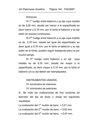 Jim Palomares Anselmo                   Página 144 7/02/2007
---------------------------------------------------------------------------

          Entonces:
               er
          El 1 huelgo entre balancín y su eje cuya medida
es de 0,05 mm. resulta ser menor a lo especificado es
decir menor a 0,10 mm. por lo tanto el balancín y su eje
están en buenas condiciones.
          El 2do huelgo entre balancín y su eje cuya medida
es de 0,10 mm. resulta ser igual alo especificado, es
decir igual a 0,10 mm. por lo tanto el balancín y su eje
están en el límite, pueden seguir trabajando pero no por
mucho tiempo.
                er
          El 3       huelgo entre balancín y su eje                      cuya
medida es de 0,16 mm. resulta ser mayor a lo
especificado, es decir mayor a 0,10 mm. por lo tanto el
balancín y/o su eje deben ser reemplazados.


          INSTRUMENTOS USADOS:
          01 micrómetro de interiores.
          01 micrómetro de exteriores.
9.- Se mide las ovalizaciones de tres muñones de
bancada del eje de levas y arroja los siguientes
resultados:
La ovalización del 1er muñón de banc. = 0,01 mm.
                           do
La ovalización del 2 muñón de banc. = 0,05 mm.
La ovalización del 3er muñón de banc. = 0,07 mm.
 