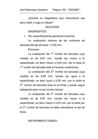 Jim Palomares Anselmo                   Página 145 7/02/2007
---------------------------------------------------------------------------

           ¿Escriba su diagnóstico que instrumento usa
para medir y haga un dibujo?
                               SOLUCION
           DIAGNÓSTICO:
          Por especificaciones genéricas tenemos:
           La ovalización máxima de los muñones de
bancada del eje de levas = 0,05 mm.
           Entonces:
           La ovalización del 1er muñón de bancada cuya
medida es de 0,01 mm. resulta ser menor a lo
especificado, es decir menor a 0,05 mm. por lo tanto el
 er
1 muñón de bancada está en buenas condiciones.
           La ovalización del 2do muñón de bancada cuya
medida es de 0,05 mm. resulta ser igual a lo
especificado, es decir igual a 0,05 mm. por lo tanto el
2do muñón de bancada está en el límite y puede seguir
trabajando pero no por mucho tiempo.
                                       er
           La ovalización del 3             muñón de bancada cuya
medida es de 0,07 mm. resulta ser mayor a lo
especificado, es decir mayor a 0,05 mm. por lo tanto por
      er
el 3 muñón de bancada se debe reemplazar el eje de
levas.


           INSTRUMENTO USADO:
 