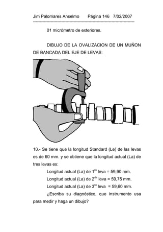 Jim Palomares Anselmo                   Página 146 7/02/2007
---------------------------------------------------------------------------

          01 micrómetro de exteriores.


          DIBUJO DE LA OVALIZACION DE UN MUÑON
DE BANCADA DEL EJE DE LEVAS:




10.- Se tiene que la longitud Standard (Le) de las levas
es de 60 mm. y se obtiene que la longitud actual (La) de
tres levas es:
          Longitud actual (La) de 1ra leva = 59,90 mm.
                                             da
          Longitud actual (La) de 2 leva = 59,75 mm.
          Longitud actual (La) de 3ra leva = 59,60 mm.
          ¿Escriba su diagnóstico, que instrumento usa
para medir y haga un dibujo?
 
