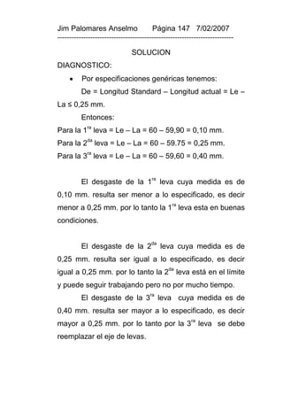 Jim Palomares Anselmo                   Página 147 7/02/2007
---------------------------------------------------------------------------

                               SOLUCION
DIAGNOSTICO:
         Por especificaciones genéricas tenemos:
          De = Longitud Standard – Longitud actual = Le –
La ≤ 0,25 mm.
          Entonces:
Para la 1ra leva = Le – La = 60 – 59,90 = 0,10 mm.
Para la 2da leva = Le – La = 60 – 59.75 = 0,25 mm.
Para la 3ra leva = Le – La = 60 – 59,60 = 0,40 mm.


          El desgaste de la 1ra leva cuya medida es de
0,10 mm. resulta ser menor a lo especificado, es decir
menor a 0,25 mm. por lo tanto la 1ra leva esta en buenas
condiciones.


          El desgaste de la 2da leva cuya medida es de
0,25 mm. resulta ser igual a lo especificado, es decir
                                               da
igual a 0,25 mm. por lo tanto la 2                  leva está en el límite
y puede seguir trabajando pero no por mucho tiempo.
          El desgaste de la 3ra leva cuya medida es de
0,40 mm. resulta ser mayor a lo especificado, es decir
                                                        ra
mayor a 0,25 mm. por lo tanto por la 3 leva se debe
reemplazar el eje de levas.
 