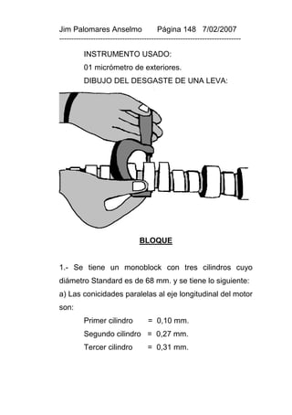 Jim Palomares Anselmo                   Página 148 7/02/2007
---------------------------------------------------------------------------

          INSTRUMENTO USADO:
          01 micrómetro de exteriores.
          DIBUJO DEL DESGASTE DE UNA LEVA:




                                 BLOQUE


1.- Se tiene un monoblock con tres cilindros cuyo
diámetro Standard es de 68 mm. y se tiene lo siguiente:
a) Las conicidades paralelas al eje longitudinal del motor
son:
          Primer cilindro           = 0,10 mm.
          Segundo cilindro = 0,27 mm.
          Tercer cilindro           = 0,31 mm.
 