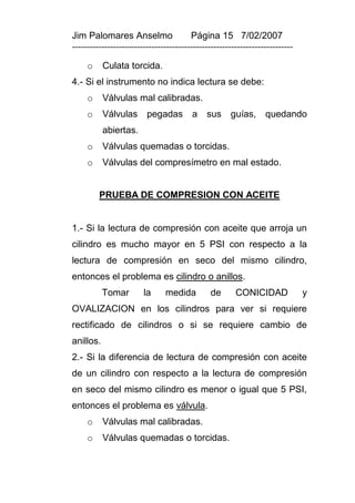 Jim Palomares Anselmo                   Página 15 7/02/2007
---------------------------------------------------------------------------

     o     Culata torcida.
4.- Si el instrumento no indica lectura se debe:
     o     Válvulas mal calibradas.
     o     Válvulas      pegadas        a    sus     guías,      quedando
           abiertas.
     o     Válvulas quemadas o torcidas.
     o     Válvulas del compresímetro en mal estado.


         PRUEBA DE COMPRESION CON ACEITE


1.- Si la lectura de compresión con aceite que arroja un
cilindro es mucho mayor en 5 PSI con respecto a la
lectura de compresión en seco del mismo cilindro,
entonces el problema es cilindro o anillos.
           Tomar        la     medida          de      CONICIDAD              y
OVALIZACION en los cilindros para ver si requiere
rectificado de cilindros o si se requiere cambio de
anillos.
2.- Si la diferencia de lectura de compresión con aceite
de un cilindro con respecto a la lectura de compresión
en seco del mismo cilindro es menor o igual que 5 PSI,
entonces el problema es válvula.
     o     Válvulas mal calibradas.
     o     Válvulas quemadas o torcidas.
 