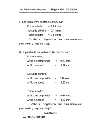 Jim Palomares Anselmo                   Página 150 7/02/2007
---------------------------------------------------------------------------


e) Las luces entre puntas de anillos son:
          Primer cilindro           = 0,21 mm.
          Segundo cilindro = 0,41 mm.
          Tercer cilindro           = 0,51 mm.
          ¿Escriba su diagnóstico, que instrumento usa
para medir y haga un dibujo?


f) La prueba de los anillos en las ranuras son:
          Primer cilindro:
          Anillo de compresión               =      0,22 mm.
          Anillo de aceite                   =      0,27 mm.


          Segundo cilindro:
          Anillo de compresión              =      0,40 mm.
          Anillo de aceite                   =      0,50 mm.


          Tercer cilindro:
          Anillo de compresión               =      0,47 mm.
          Anillo de aceite                   =      0,57 mm.
          ¿Escriba su diagnóstico, que instrumento usa
para medir y haga un dibujo?
                               SOLUCION
     a) DIAGNÓSTICO:
 