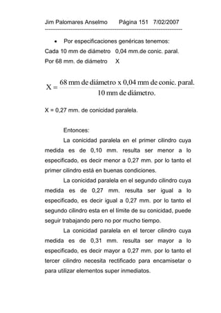 Jim Palomares Anselmo                   Página 151 7/02/2007
---------------------------------------------------------------------------

         Por especificaciones genéricas tenemos:
Cada 10 mm de diámetro 0,04 mm.de conic. paral.
Por 68 mm. de diámetro                X


         68 mm de diámetro x 0,04 mm de conic. paral.
X
                     10 mm de diámetro.

X = 0,27 mm. de conicidad paralela.


          Entonces:
          La conicidad paralela en el primer cilindro cuya
medida es de 0,10 mm. resulta ser menor a lo
especificado, es decir menor a 0,27 mm. por lo tanto el
primer cilindro está en buenas condiciones.
          La conicidad paralela en el segundo cilindro cuya
medida es de 0,27 mm. resulta ser igual a lo
especificado, es decir igual a 0,27 mm. por lo tanto el
segundo cilindro esta en el límite de su conicidad, puede
seguir trabajando pero no por mucho tiempo.
          La conicidad paralela en el tercer cilindro cuya
medida es de 0,31 mm. resulta ser mayor a lo
especificado, es decir mayor a 0,27 mm. por lo tanto el
tercer cilindro necesita rectificado para encamisetar o
para utilizar elementos super inmediatos.
 
