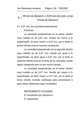 Jim Palomares Anselmo                   Página 154 7/02/2007
---------------------------------------------------------------------------

        68 mm de diámetro x 0,04 mm de conic. perp.
X
                   10 mm de diámetro.

X = 0,27 mm. de conicidad perpendicular.
          Entonces:
          La conicidad perpendicular en el primer cilindro
cuya medida es de 0,07 mm. resulta ser menor a lo
especificado, es decir menor a 0,27 mm. por lo tanto el
primer cilindro está en buenas condiciones.
          La conicidad perpendicular en el segundo cilindro
cuya medida es de 0,27 mm. resulta ser igual a lo
especificado, es decir igual a 0,27 mm. por lo tanto el
segundo cilindro esta en el límite de su conicidad, puede
seguir trabajando pero no por mucho tiempo.
          La conicidad perpendicular en el tercer cilindro
cuya medida es de 0,37 mm. resulta ser mayor a lo
especificado, es decir mayor a 0,27 mm. por lo tanto el
tercer cilindro necesita rectificado para encamisetar o
para utilizar elementos super inmediatos.


          INSTRUMENTO UTILIZADO:
          01 micrómetro de interiores ó
          01 alexómetro.
 