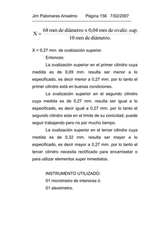 Jim Palomares Anselmo                   Página 156 7/02/2007
---------------------------------------------------------------------------

        68 mm de diámetro x 0,04 mm de ovaliz. sup.
X
                   10 mm de diámetro.

X = 0,27 mm. de ovalización superior.
          Entonces:
          La ovalización superior en el primer cilindro cuya
medida es de 0,09 mm. resulta ser menor a lo
especificado, es decir menor a 0,27 mm. por lo tanto el
primer cilindro está en buenas condiciones.
          La ovalización superior en el segundo cilindro
cuya medida es de 0,27 mm. resulta ser igual a lo
especificado, es decir igual a 0,27 mm. por lo tanto el
segundo cilindro esta en el límite de su conicidad, puede
seguir trabajando pero no por mucho tiempo.
          La ovalización superior en el tercer cilindro cuya
medida es de 0,32 mm. resulta ser mayor a lo
especificado, es decir mayor a 0,27 mm. por lo tanto el
tercer cilindro necesita rectificado para encamisetar o
para utilizar elementos super inmediatos.


          INSTRUMENTO UTILIZADO:
          01 micrómetro de interiores ó
          01 alexómetro.
 