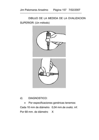 Jim Palomares Anselmo                   Página 157 7/02/2007
---------------------------------------------------------------------------

          DIBUJO DE LA MEDIDA DE LA OVALIZACION
SUPERIOR: (Un método)




d)        DIAGNOSTICO:
         Por especificaciones genéricas tenemos:
Cada 10 mm de diámetro 0,04 mm.de ovaliz. inf.
Por 68 mm. de diámetro                X
 