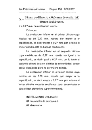 Jim Palomares Anselmo                   Página 158 7/02/2007
---------------------------------------------------------------------------

        68 mm de diámetro x 0,04 mm de ovaliz. inf.
X
                   10 mm de diámetro.
X = 0,27 mm. de ovalización inferior.
          Entonces:
          La ovalización inferior en el primer cilindro cuya
medida es de 0,17 mm. resulta ser menor a lo
especificado, es decir menor a 0,27 mm. por lo tanto el
primer cilindro está en buenas condiciones.
          La ovalización inferior en el segundo cilindro
cuya medida es de 0,27 mm. resulta ser igual a lo
especificado, es decir igual a 0,27 mm. por lo tanto el
segundo cilindro esta en el límite de su conicidad, puede
seguir trabajando pero no por mucho tiempo.
          La ovalización inferior en el tercer cilindro cuya
medida es de 0,30 mm. resulta ser mayor a lo
especificado, es decir mayor a 0,27 mm. por lo tanto el
tercer cilindro necesita rectificado para encamisetar o
para utilizar elementos super inmediatos.


          INSTRUMENTO UTILIZADO:
          01 micrómetro de interiores ó
          01 alexómetro.
 