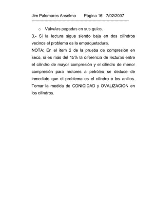 Jim Palomares Anselmo                   Página 16 7/02/2007
---------------------------------------------------------------------------

     o    Válvulas pegadas en sus guías.
3.- Si la lectura sigue siendo baja en dos cilindros
vecinos el problema es la empaquetadura.
NOTA: En el ítem 2 de la prueba de compresión en
seco, si es más del 15% la diferencia de lecturas entre
el cilindro de mayor compresión y el cilindro de menor
compresión para motores a petróleo se deduce de
inmediato que el problema es el cilindro o los anillos.
Tomar la medida de CONICIDAD y OVALIZACION en
los cilindros.
 